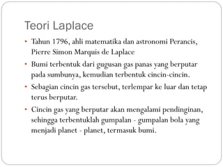 Teori Laplace
• Tahun 1796, ahli matematika dan astronomi Perancis,
Pierre Simon Marquis de Laplace
• Bumi terbentuk dari gugusan gas panas yang berputar
pada sumbunya, kemudian terbentuk cincin-cincin.
• Sebagian cincin gas tersebut, terlempar ke luar dan tetap
terus berputar.
• Cincin gas yang berputar akan mengalami pendinginan,
sehingga terbentuklah gumpalan - gumpalan bola yang
menjadi planet - planet, termasuk bumi.
 
