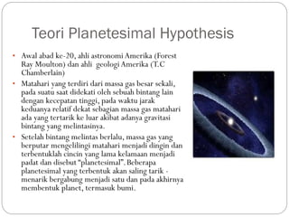 Teori Planetesimal Hypothesis
• Awal abad ke-20, ahli astronomi Amerika (Forest
Ray Moulton) dan ahli geologiAmerika (T.C
Chamberlain)
• Matahari yang terdiri dari massa gas besar sekali,
pada suatu saat didekati oleh sebuah bintang lain
dengan kecepatan tinggi, pada waktu jarak
keduanya relatif dekat sebagian massa gas matahari
ada yang tertarik ke luar akibat adanya gravitasi
bintang yang melintasinya.
• Setelah bintang melintas berlalu, massa gas yang
berputar mengelilingi matahari menjadi dingin dan
terbentuklah cincin yang lama kelamaan menjadi
padat dan disebut “planetesimal”.Beberapa
planetesimal yang terbentuk akan saling tarik -
menarik bergabung menjadi satu dan pada akhirnya
membentuk planet, termasuk bumi.
 