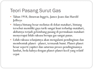 Teori Pasang Surut Gas
• Tahun 1918, ilmuwan Inggris, James Jeans dan Harold
Jeffreys
• Adanya bintang besar melintas di dekat matahari, bintang
tersebut memiliki gaya tarik sangat kuat terhadap matahari,
akibatnya terjadi gelombang pasang di permukaan matahari
menyerupai lidah raksasa berupa gas sangat panas.
• Lidah raksasa selanjutnya akan mengalami pendinginan dan
membentuk planet - planet, termasuk bumi. Planet-planet
besar seperti yupiter dan saturnus proses pendinginannya
lambat, beda halnya dengan planet-planet kecil yang relatif
cepat
 