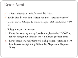 Kerak Bumi
• Lapisan terluar yang bersifat keras dan padat
• Terdiri atas: batuan beku, batuan sedimen, batuan metamorf
• Unsur utama: Oksigen & Silikon dengan ketebalan lapisan + 80
Km
• Terbagi menjadi dua macam:
1. Kerak Benua: yang merupakan daratan, ketebalan 20-70 Km,
banyak mengandung Silikon dan Aluminium (Lapisan Sial)
2. Kerak Samudera: yang tertutupi oleh perairan, ketebalan 5-10
Km, banyak mengandung Silikon dan Magnesium (Lapisan
Sima)
 