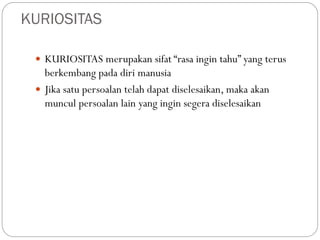 KURIOSITAS
 KURIOSITAS merupakan sifat “rasa ingin tahu” yang terus
berkembang pada diri manusia
 Jika satu persoalan telah dapat diselesaikan, maka akan
muncul persoalan lain yang ingin segera diselesaikan
 