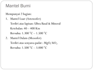 Mantel Bumi
Mempunyai 2 bagian:
1. Mantel Luar (Astenosfer)
Terdiri atas lapisan: Ultra Basal & Mineral
Ketebalan: 40 – 400 Km
Bersuhu: 1.300 o
C – 1.500 o
C
2. Mantel Dalam (Mesosfer)
Terdiri atas senyawa padat : MgO, SiO2
Bersuhu: 1.500 o
C – 3.000 o
C
 