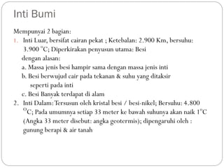 Inti Bumi
Mempunyai 2 bagian:
1. Inti Luar, bersifat cairan pekat ; Ketebalan: 2.900 Km, bersuhu:
3.900 o
C; Diperkirakan penyusun utama: Besi
dengan alasan:
a. Massa jenis besi hampir sama dengan massa jenis inti
b. Besi berwujud cair pada tekanan & suhu yang ditaksir
seperti pada inti
c. Besi Banyak terdapat di alam
2. Inti Dalam:Tersusun oleh kristal besi / besi-nikel; Bersuhu: 4.800
O
C; Pada umumnya setiap 33 meter ke bawah suhunya akan naik 1o
C
(Angka 33 meter disebut: angka geotermis); dipengaruhi oleh :
gunung berapi & air tanah
 