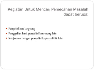 Kegiatan Untuk Mencari Pemecahan Masalah
dapat berupa:
 Penyelidikan langsung
 Penggalian hasil penyelidikan orang lain
 Kerjasama dengan penyelidik-penyelidik lain
 