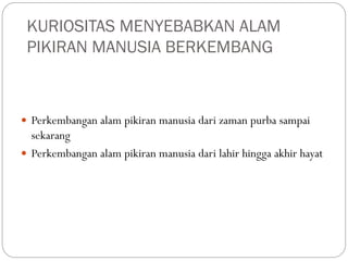 KURIOSITAS MENYEBABKAN ALAM
PIKIRAN MANUSIA BERKEMBANG
 Perkembangan alam pikiran manusia dari zaman purba sampai
sekarang
 Perkembangan alam pikiran manusia dari lahir hingga akhir hayat
 