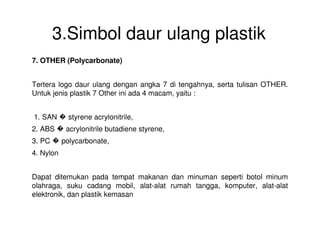 3.Simbol daur ulang plastik
7. OTHER (Polycarbonate)
Tertera logo daur ulang dengan angka 7 di tengahnya, serta tulisan OTHER.
Untuk jenis plastik 7 Other ini ada 4 macam, yaitu :
1. SAN � styrene acrylonitrile,
2. ABS � acrylonitrile butadiene styrene,
3. PC � polycarbonate,
4. Nylon
Dapat ditemukan pada tempat makanan dan minuman seperti botol minum
olahraga, suku cadang mobil, alat-alat rumah tangga, komputer, alat-alat
elektronik, dan plastik kemasan
 