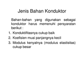 Jenis Bahan Konduktor
Bahan-bahan yang digunakan sebagai
konduktor harus memenuhi persyaratan
berikut :
1. Konduktifitasnya cukup baik1. Konduktifitasnya cukup baik
2. Koefisien muai panjangnya kecil
3. Modulus kenyalnya (modulus elastisitas)
cukup besar
 
