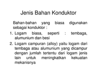 Jenis Bahan Konduktor
Bahan-bahan yang biasa digunakan
sebagai konduktor :
1. Logam biasa, seperti : tembaga,
alumunium dan besialumunium dan besi
2. Logam campuran (alloy) yaitu logam dari
tembaga atau alumunium yang dicampur
dengan jumlah tertentu dari logam jenis
lain untuk meningkatkan kekuatan
mekanisnya
 