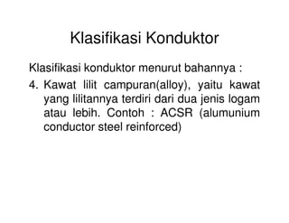 Klasifikasi Konduktor
Klasifikasi konduktor menurut bahannya :
4. Kawat lilit campuran(alloy), yaitu kawat
yang lilitannya terdiri dari dua jenis logam
atau lebih. Contoh : ACSR (alumuniumatau lebih. Contoh : ACSR (alumunium
conductor steel reinforced)
 