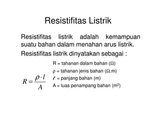 Resistifitas Listrik
Resistifitas listrik adalah kemampuan
suatu bahan dalam menahan arus listrik.
Resistifitas listrik dinyatakan sebagai :
ΩR = tahanan dalam bahan (Ω)
ρ = tahanan jenis bahan (Ω.m)
l = panjang bahan (m)
A = luas penampang bahan (m2)A
l
R
⋅
=
ρ
 