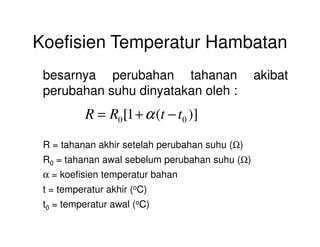 Koefisien Temperatur Hambatan
besarnya perubahan tahanan akibat
perubahan suhu dinyatakan oleh :
)](1[ 00 ttRR −+= α
R = tahanan akhir setelah perubahan suhu (Ω)
R0 = tahanan awal sebelum perubahan suhu (Ω)
α = koefisien temperatur bahan
t = temperatur akhir (oC)
t0 = temperatur awal (oC)
00
 