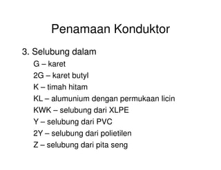 Penamaan Konduktor
3. Selubung dalam
G – karet
2G – karet butyl
K – timah hitamK – timah hitam
KL – alumunium dengan permukaan licin
KWK – selubung dari XLPE
Y – selubung dari PVC
2Y – selubung dari polietilen
Z – selubung dari pita seng
 