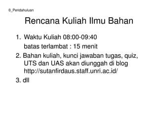Rencana Kuliah Ilmu Bahan
1. Waktu Kuliah 08:00-09:40
batas terlambat : 15 menit
2. Bahan kuliah, kunci jawaban tugas, quiz,
UTS dan UAS akan diunggah di blog
0_Pendahuluan
UTS dan UAS akan diunggah di blog
http://sutanfirdaus.staff.unri.ac.id/
3. dll
 