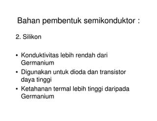 Bahan pembentuk semikonduktor :
2. Silikon
• Konduktivitas lebih rendah dari
GermaniumGermanium
• Digunakan untuk dioda dan transistor
daya tinggi
• Ketahanan termal lebih tinggi daripada
Germanium
 