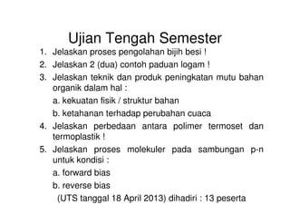 Ujian Tengah Semester
1. Jelaskan proses pengolahan bijih besi !
2. Jelaskan 2 (dua) contoh paduan logam !
3. Jelaskan teknik dan produk peningkatan mutu bahan
organik dalam hal :
a. kekuatan fisik / struktur bahan
b. ketahanan terhadap perubahan cuacab. ketahanan terhadap perubahan cuaca
4. Jelaskan perbedaan antara polimer termoset dan
termoplastik !
5. Jelaskan proses molekuler pada sambungan p-n
untuk kondisi :
a. forward bias
b. reverse bias
(UTS tanggal 18 April 2013) dihadiri : 13 peserta
 