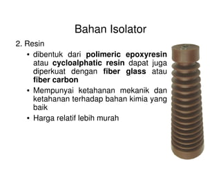 Bahan Isolator
2. Resin
• dibentuk dari polimeric epoxyresin
atau cycloalphatic resin dapat juga
diperkuat dengan fiber glass atau
fiber carbon
• Mempunyai ketahanan mekanik dan
ketahanan terhadap bahan kimia yang
baik
• Harga relatif lebih murah
 