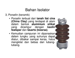 Bahan Isolator
3. Porselin (keramik)
• Porselin terbuat dari tanah liat cina
(China Clay) yang terdapat di alam
dalam bentuk aluminium silikat
yang dicampur dengan kaolin
fealspar dan Quarts (kwarsa).fealspar dan Quarts (kwarsa).
• Kemudian campuran ini dipanaskan
dalam tungku yang suhunya dapat
diatur, dibakar sampai keras, halus
mengkilat dan bebas dari lubang-
lubang.
 