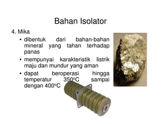 Bahan Isolator
4. Mika
• dibentuk dari bahan-bahan
mineral yang tahan terhadap
panas
• mempunyai karakteristik listrik• mempunyai karakteristik listrik
maju dan mundur yang aman
• dapat beroperasi hingga
temperatur 350oC sampai
dengan 400oC
Gambar. Batu mika
 