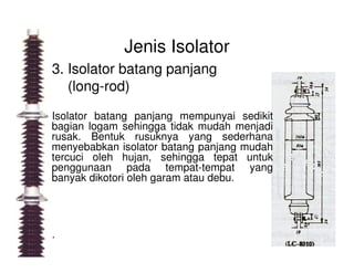 Jenis Isolator
3. Isolator batang panjang
(long-rod)
Isolator batang panjang mempunyai sedikit
bagian logam sehingga tidak mudah menjadi
rusak. Bentuk rusuknya yang sederhanarusak. Bentuk rusuknya yang sederhana
menyebabkan isolator batang panjang mudah
tercuci oleh hujan, sehingga tepat untuk
penggunaan pada tempat-tempat yang
banyak dikotori oleh garam atau debu.
.
 