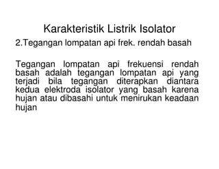 Karakteristik Listrik Isolator
2.Tegangan lompatan api frek. rendah basah
Tegangan lompatan api frekuensi rendah
basah adalah tegangan lompatan api yang
terjadi bila tegangan diterapkan diantara
kedua elektroda isolator yang basah karena
terjadi bila tegangan diterapkan diantara
kedua elektroda isolator yang basah karena
hujan atau dibasahi untuk menirukan keadaan
hujan
 