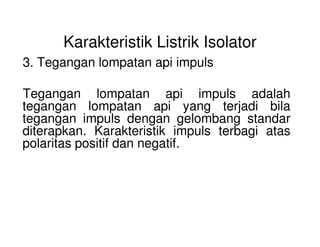 Karakteristik Listrik Isolator
3. Tegangan lompatan api impuls
Tegangan lompatan api impuls adalah
tegangan lompatan api yang terjadi bila
tegangan impuls dengan gelombang standar
diterapkan. Karakteristik impuls terbagi atas
tegangan impuls dengan gelombang standar
diterapkan. Karakteristik impuls terbagi atas
polaritas positif dan negatif.
 