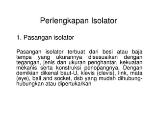 Perlengkapan Isolator
1. Pasangan isolator
Pasangan isolator terbuat dari besi atau baja
tempa yang ukurannya disesuaikan dengan
tegangan, jenis dan ukuran penghantar, kekuatantegangan, jenis dan ukuran penghantar, kekuatan
mekanis serta konstruksi penopangnya. Dengan
demikian dikenal baut-U, klevis (clevis), link, mata
(eye), ball and socket, dsb yang mudah dihubung-
hubungkan atau dipertukarkan
 