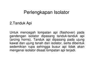 Perlengkapan Isolator
2.Tanduk Api
Untuk mencegah lompatan api (flashover) pada
gandengan isolator dipasang tanduk-tanduk apigandengan isolator dipasang tanduk-tanduk api
(arcing horns). Tanduk api dipasang pada ujung
kawat dan ujung tanah dari isolator, serta dibentuk
sedemikian rupa sehingga busur api tidak akan
mengenai isolator disaat lompatan api terjadi.
 