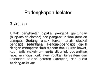 Perlengkapan Isolator
3. Jepitan
Untuk penghantar dipakai pengapit gantungan
(suspension clamps) dan pengapit tarikan (tension(suspension clamps) dan pengapit tarikan (tension
clamps). Sedang untuk kawat tanah dipakai
pengapit sederhana. Pengapit-pengapit dipilih
dengan memperhatikan macam dan ukuran kawat,
kuat tarik maksimum serta dibentuk sedemikian
rupa sehingga tidak menimbulkan kerusakan dan
kelelahan karena getaran (vibration) dan sudut
andongan kawat
 