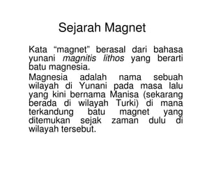 Sejarah Magnet
Kata “magnet” berasal dari bahasa
yunani magnitis lithos yang berarti
batu magnesia.
Magnesia adalah nama sebuah
wilayah di Yunani pada masa laluwilayah di Yunani pada masa lalu
yang kini bernama Manisa (sekarang
berada di wilayah Turki) di mana
terkandung batu magnet yang
ditemukan sejak zaman dulu di
wilayah tersebut.
 