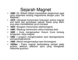 Sejarah Magnet
• 1600 : Dr. William Gilbert menerbitkan eksperimen awal
yang sistematis tentang magnetisme dengan judul "De
Magnete".
• 1819 : Oerstead menemukan hubungan antara magnet
and listrik dari percobaan sebuah kawat yang dialiri
arus akan membelokkan jarum kompas
• 1825 : Sturgeon menemukan elektromagnet.
• 1880 : Warburg menemukan siklus histeresis besi.• 1880 : Warburg menemukan siklus histeresis besi.
• 1895 : Curie mengeluarkan Hukum Curie tentang
temperatur kerja magnet.
• 1905 : Langevin mengemukakan teori diamagnetisme
and paramagnetisme.
• 1906 : Weiss mengemukakan teori ferromagnet.
• 1920an : Fisika magnet berkembang sampai pada
putaran elektron (electron spin) yang mengawali
mekanika quantum
 