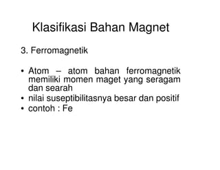 Klasifikasi Bahan Magnet
3. Ferromagnetik
• Atom – atom bahan ferromagnetik
memiliki momen maget yang seragam
dan searahdan searah
• nilai suseptibilitasnya besar dan positif
• contoh : Fe
 