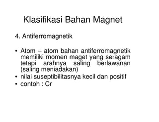 Klasifikasi Bahan Magnet
4. Antiferromagnetik
• Atom – atom bahan antiferromagnetik
memiliki momen maget yang seragam
tetapi arahnya saling berlawanantetapi arahnya saling berlawanan
(saling meniadakan)
• nilai suseptibilitasnya kecil dan positif
• contoh : Cr
 