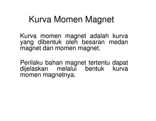 Kurva Momen Magnet
Kurva momen magnet adalah kurva
yang dibentuk oleh besaran medan
magnet dan momen magnet.
Perilaku bahan magnet tertentu dapatPerilaku bahan magnet tertentu dapat
dijelaskan melalui bentuk kurva
momen magnetnya.
 