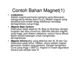 Contoh Bahan Magnet(1)
• Lodestone:
Adalah magnet permanen pertama yang ditemukan,
mengandung oksida alami Fe3O4.Medan magnet yang
dihasilkannya rendah tetapi ketahanan terhadap
demagnetisasi cukup tinggi.
• Magnet Baja Carbon:
Ditemukan sejak abad ke-18. Baja ini dicampur dengan
tungsten dan atau chromium. Memiliki saturasi magnet
yang tinggi, jauh diatas Lodestone, namun harus dibuat
tungsten dan atau chromium. Memiliki saturasi magnet
yang tinggi, jauh diatas Lodestone, namun harus dibuat
dalam bentuk batangan untuk menghindari
demagnetisasi
• Magnet Alnico(alloy yang dibentuk dari Al, Ni dan Co)
Ditemukan pada tahun 1930an, alnico adalah magnet
permanen modern yang pertama. Dengan temperatur
Curie yang tinggi (~850°C), magnet ini masih digunakan
secara luas sampai saat ini
 