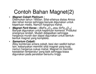 Contoh Bahan Magnet(2)
• Magnet Cobalt Platinum :
Ditemukan tahun 1950an. Sifat-sifatnya diatas Alnico
dan tahan korosi sehingga banyak digunakan untuk
keperluan medis. Namun harganya mahal.
• Magnet Ferit Keras : (BaFe12O19 atau SrFe12O19)
Banyak digunakan untuk keperluan komersil. Produksi
energinya rendah. Mudah didapatkan sehingga
harganya murah dan dapat digunakan untuk bentuk-
bentuk magnet yang kompleks.
harganya murah dan dapat digunakan untuk bentuk-
bentuk magnet yang kompleks.
• Samarium Cobalt:
Alloy kombinasi antara cobalt, besi dan sedikit bahan
lain, kebanyakan memiliki sifat magnet yang kuat,
namun harganya cukup mahal. Magnet ini memiliki
kestabilan temperatur yang baik sehingga biasa
digunakan pada peralatan bersuhu tinggi.
 