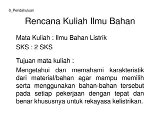 Rencana Kuliah Ilmu Bahan
Mata Kuliah : Ilmu Bahan Listrik
SKS : 2 SKS
Tujuan mata kuliah :
0_Pendahuluan
Tujuan mata kuliah :
Mengetahui dan memahami karakteristik
dari material/bahan agar mampu memilih
serta menggunakan bahan-bahan tersebut
pada setiap pekerjaan dengan tepat dan
benar khususnya untuk rekayasa kelistrikan.
 