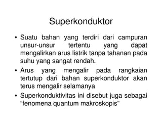 Superkonduktor
• Suatu bahan yang terdiri dari campuran
unsur-unsur tertentu yang dapat
mengalirkan arus listrik tanpa tahanan pada
suhu yang sangat rendah.suhu yang sangat rendah.
• Arus yang mengalir pada rangkaian
tertutup dari bahan superkonduktor akan
terus mengalir selamanya
• Superkonduktivitas ini disebut juga sebagai
“fenomena quantum makroskopis”
 