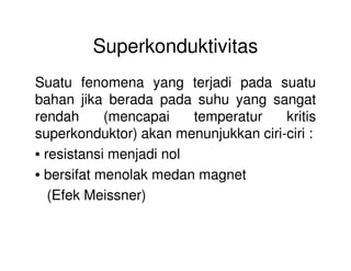 Superkonduktivitas
Suatu fenomena yang terjadi pada suatu
bahan jika berada pada suhu yang sangat
rendah (mencapai temperatur kritis
superkonduktor) akan menunjukkan ciri-ciri :superkonduktor) akan menunjukkan ciri-ciri :
• resistansi menjadi nol
• bersifat menolak medan magnet
(Efek Meissner)
 
