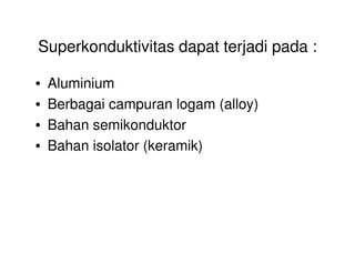 Superkonduktivitas dapat terjadi pada :
• Aluminium
• Berbagai campuran logam (alloy)
• Bahan semikonduktor
• Bahan isolator (keramik)
 