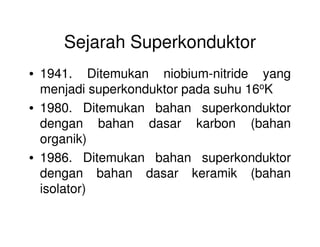 Sejarah Superkonduktor
• 1941. Ditemukan niobium-nitride yang
menjadi superkonduktor pada suhu 16oK
• 1980. Ditemukan bahan superkonduktor
dengan bahan dasar karbon (bahandengan bahan dasar karbon (bahan
organik)
• 1986. Ditemukan bahan superkonduktor
dengan bahan dasar keramik (bahan
isolator)
 