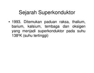Sejarah Superkonduktor
• 1993. Ditemukan paduan raksa, thalium,
barium, kalsium, tembaga dan oksigen
yang menjadi superkonduktor pada suhu
138oK (suhu tertinggi)138 K (suhu tertinggi)
 