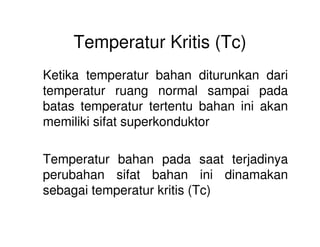 Temperatur Kritis (Tc)
Ketika temperatur bahan diturunkan dari
temperatur ruang normal sampai pada
batas temperatur tertentu bahan ini akan
memiliki sifat superkonduktormemiliki sifat superkonduktor
Temperatur bahan pada saat terjadinya
perubahan sifat bahan ini dinamakan
sebagai temperatur kritis (Tc)
 