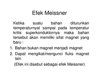 Efek Meissner
Ketika suatu bahan diturunkan
temperaturnyal sampai pada temperatur
kritis superkonduktornya maka bahan
tersebut akan memiliki sifat magnet yangtersebut akan memiliki sifat magnet yang
baru :
1. Bahan bukan magnet menjadi magnet
2. Dapat mengikat/mengunci fluks magnet
lain
(Efek ini disebut sebagai efek Meissner)
 