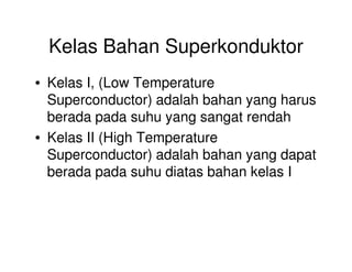 Kelas Bahan Superkonduktor
• Kelas I, (Low Temperature
Superconductor) adalah bahan yang harus
berada pada suhu yang sangat rendah
• Kelas II (High Temperature• Kelas II (High Temperature
Superconductor) adalah bahan yang dapat
berada pada suhu diatas bahan kelas I
 