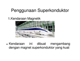 Penggunaan Superkonduktor
1.Kendaraan Magnetik
Kendaraan ini dibuat mengambang
dengan magnet superkonduktor yang kuat
 