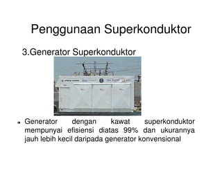 Penggunaan Superkonduktor
3.Generator Superkonduktor
Generator dengan kawat superkonduktor
mempunyai efisiensi diatas 99% dan ukurannya
jauh lebih kecil daripada generator konvensional
 