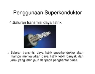 Penggunaan Superkonduktor
4.Saluran transmisi daya listrik
Saluran transmisi daya listrik superkonduktor akan
mampu menyalurkan daya listrik lebih banyak dan
jarak yang lebih jauh daripada penghantar biasa.
 