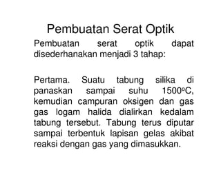 Pembuatan Serat Optik
Pembuatan serat optik dapat
disederhanakan menjadi 3 tahap:
Pertama. Suatu tabung silika di
panaskan sampai suhu 1500oC,
kemudian campuran oksigen dan gas
gas logam halida dialirkan kedalam
tabung tersebut. Tabung terus diputar
sampai terbentuk lapisan gelas akibat
reaksi dengan gas yang dimasukkan.
 