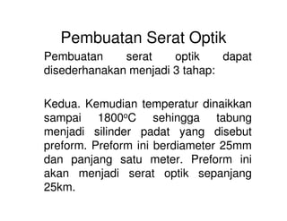 Pembuatan Serat Optik
Pembuatan serat optik dapat
disederhanakan menjadi 3 tahap:
Kedua. Kemudian temperatur dinaikkan
sampai 1800oC sehingga tabung
menjadi silinder padat yang disebut
preform. Preform ini berdiameter 25mm
dan panjang satu meter. Preform ini
akan menjadi serat optik sepanjang
25km.
 