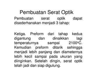 Pembuatan Serat Optik
Pembuatan serat optik dapat
disederhanakan menjadi 3 tahap:
Ketiga. Preform dari tahap kedua
digantung dan dinaikkan lagi
temperaturnya sampai 2100oC.
Kemudian preform ditarik sehingga
menjadi lebih panjang dan diameternya
lebih kecil sampai pada ukuran yang
diinginkan. Setelah dingin, serat optik
telah jadi dan siap digulung.
 
